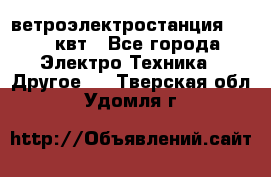 ветроэлектростанция 15-50 квт - Все города Электро-Техника » Другое   . Тверская обл.,Удомля г.